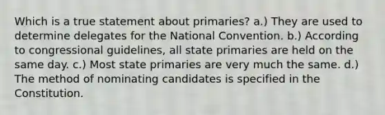 Which is a true statement about primaries? a.) They are used to determine delegates for <a href='https://www.questionai.com/knowledge/kq4QBZDCfI-the-national-convention' class='anchor-knowledge'>the national convention</a>. b.) According to congressional guidelines, all state primaries are held on the same day. c.) Most state primaries are very much the same. d.) The method of nominating candidates is specified in the Constitution.