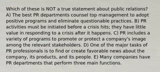 Which of these is NOT a true statement about public relations? A) The best PR departments counsel top management to adopt positive programs and eliminate questionable practices. B) PR activities must be initiated before a crisis hits; they have little value in responding to a crisis after it happens. C) PR includes a variety of programs to promote or protect a company's image among the relevant stakeholders. D) One of the major tasks of PR professionals is to find or create favorable news about the company, its products, and its people. E) Many companies have PR departments that perform three main functions.