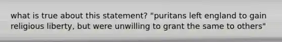 what is true about this statement? "puritans left england to gain religious liberty, but were unwilling to grant the same to others"