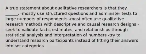 A true statement about qualitative researchers is that they ______. -mostly use structured questions and administer tests to large numbers of respondents -most often use qualitative research methods with descriptive and causal research designs -seek to validate facts, estimates, and relationships through statistical analysis and interpretation of numbers -try to understand research participants instead of fitting their answers into set categories