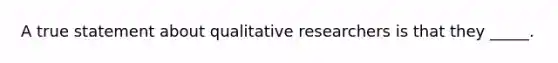 A true statement about qualitative researchers is that they _____.