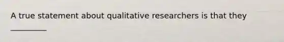 A true statement about qualitative researchers is that they _________