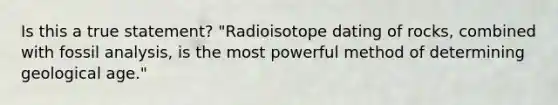 Is this a true statement? "Radioisotope dating of rocks, combined with fossil analysis, is the most powerful method of determining geological age."