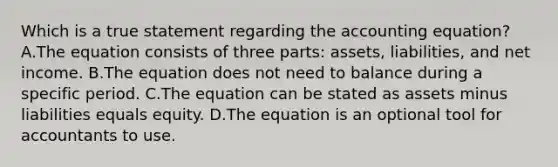 Which is a true statement regarding the accounting​ equation? A.The equation consists of three​ parts: assets,​ liabilities, and net income. B.The equation does not need to balance during a specific period. C.The equation can be stated as assets minus liabilities equals equity. D.The equation is an optional tool for accountants to use.