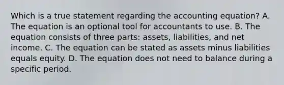 Which is a true statement regarding the accounting​ equation? A. The equation is an optional tool for accountants to use. B. The equation consists of three​ parts: assets,​ liabilities, and net income. C. The equation can be stated as assets minus liabilities equals equity. D. The equation does not need to balance during a specific period.