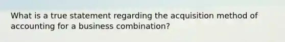 What is a true statement regarding the acquisition method of accounting for a business combination?