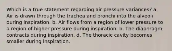 Which is a true statement regarding air pressure variances? a. Air is drawn through the trachea and bronchi into the alveoli during inspiration. b. Air flows from a region of lower pressure to a region of higher pressure during inspiration. b. The diaphragm contracts during inspiration. d. The thoracic cavity becomes smaller during inspiration.