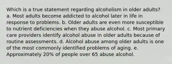 Which is a true statement regarding alcoholism in older adults?​ a. ​Most adults become addicted to alcohol later in life in response to problems. b. ​Older adults are even more susceptible to nutrient deficiencies when they abuse alcohol. c. ​Most primary care providers identify alcohol abuse in older adults because of routine assessments. d. ​Alcohol abuse among older adults is one of the most commonly identified problems of aging. e. ​Approximately 20% of people over 65 abuse alcohol.