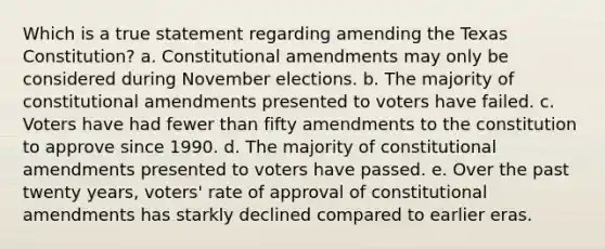 Which is a true statement regarding amending the Texas Constitution? a. <a href='https://www.questionai.com/knowledge/kwa23tRjjj-constitutional-amendments' class='anchor-knowledge'>constitutional amendments</a> may only be considered during November elections. b. The majority of constitutional amendments presented to voters have failed. c. Voters have had fewer than fifty amendments to the constitution to approve since 1990. d. The majority of constitutional amendments presented to voters have passed. e. Over the past twenty years, voters' rate of approval of constitutional amendments has starkly declined compared to earlier eras.