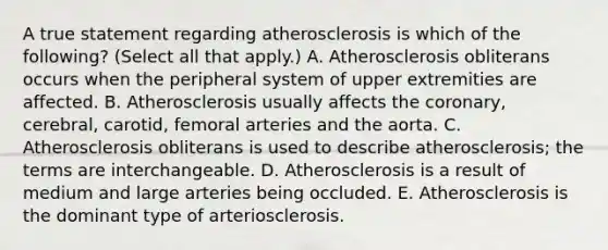 A true statement regarding atherosclerosis is which of the following? (Select all that apply.) A. Atherosclerosis obliterans occurs when the peripheral system of upper extremities are affected. B. Atherosclerosis usually affects the coronary, cerebral, carotid, femoral arteries and the aorta. C. Atherosclerosis obliterans is used to describe atherosclerosis; the terms are interchangeable. D. Atherosclerosis is a result of medium and large arteries being occluded. E. Atherosclerosis is the dominant type of arteriosclerosis.