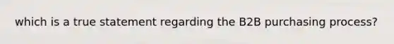 which is a true statement regarding the B2B purchasing process?