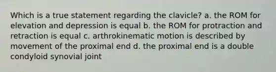 Which is a true statement regarding the clavicle? a. the ROM for elevation and depression is equal b. the ROM for protraction and retraction is equal c. arthrokinematic motion is described by movement of the proximal end d. the proximal end is a double condyloid synovial joint