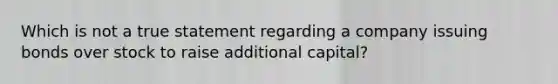 Which is not a true statement regarding a company issuing bonds over stock to raise additional capital?