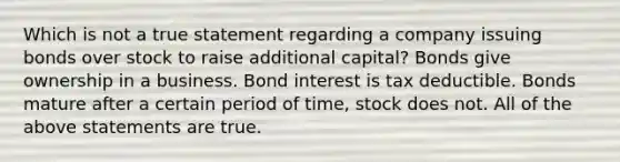 Which is not a true statement regarding a company issuing bonds over stock to raise additional capital? Bonds give ownership in a business. Bond interest is tax deductible. Bonds mature after a certain period of time, stock does not. All of the above statements are true.