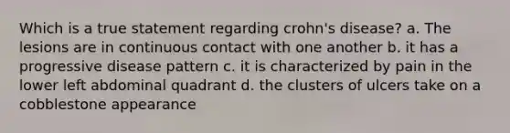 Which is a true statement regarding crohn's disease? a. The lesions are in continuous contact with one another b. it has a progressive disease pattern c. it is characterized by pain in the lower left abdominal quadrant d. the clusters of ulcers take on a cobblestone appearance