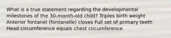 What is a true statement regarding the developmental milestones of the 30-month-old child? Triples birth weight Anterior fontanel (fontanelle) closes Full set of primary teeth Head circumference equals chest circumference