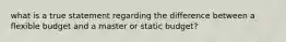 what is a true statement regarding the difference between a flexible budget and a master or static budget?
