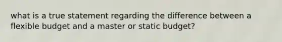 what is a true statement regarding the difference between a flexible budget and a master or static budget?