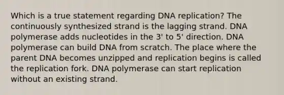 Which is a true statement regarding DNA replication? The continuously synthesized strand is the lagging strand. DNA polymerase adds nucleotides in the 3' to 5' direction. DNA polymerase can build DNA from scratch. The place where the parent DNA becomes unzipped and replication begins is called the replication fork. DNA polymerase can start replication without an existing strand.