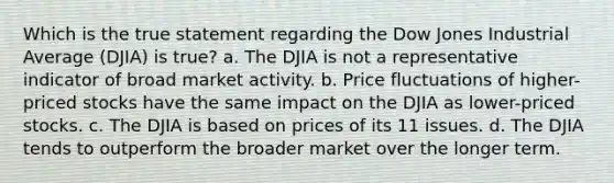 Which is the true statement regarding the Dow Jones Industrial Average (DJIA) is true? a. The DJIA is not a representative indicator of broad market activity. b. Price fluctuations of higher-priced stocks have the same impact on the DJIA as lower-priced stocks. c. The DJIA is based on prices of its 11 issues. d. The DJIA tends to outperform the broader market over the longer term.