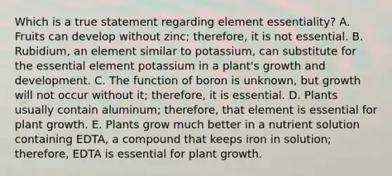 Which is a true statement regarding element essentiality? A. Fruits can develop without zinc; therefore, it is not essential. B. Rubidium, an element similar to potassium, can substitute for the essential element potassium in a plant's growth and development. C. The function of boron is unknown, but growth will not occur without it; therefore, it is essential. D. Plants usually contain aluminum; therefore, that element is essential for plant growth. E. Plants grow much better in a nutrient solution containing EDTA, a compound that keeps iron in solution; therefore, EDTA is essential for plant growth.