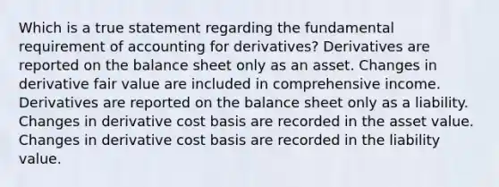 Which is a true statement regarding the fundamental requirement of accounting for derivatives? Derivatives are reported on the balance sheet only as an asset. Changes in derivative fair value are included in comprehensive income. Derivatives are reported on the balance sheet only as a liability. Changes in derivative cost basis are recorded in the asset value. Changes in derivative cost basis are recorded in the liability value.