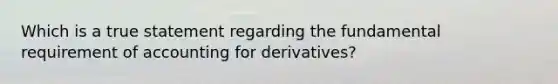 Which is a true statement regarding the fundamental requirement of accounting for derivatives?