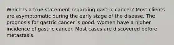 Which is a true statement regarding gastric cancer? Most clients are asymptomatic during the early stage of the disease. The prognosis for gastric cancer is good. Women have a higher incidence of gastric cancer. Most cases are discovered before metastasis.