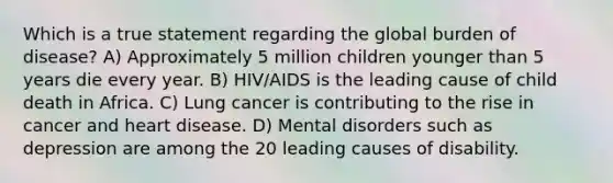 Which is a true statement regarding the global burden of disease? A) Approximately 5 million children younger than 5 years die every year. B) HIV/AIDS is the leading cause of child death in Africa. C) Lung cancer is contributing to the rise in cancer and heart disease. D) Mental disorders such as depression are among the 20 leading causes of disability.