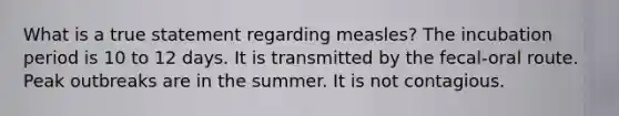 What is a true statement regarding measles? The incubation period is 10 to 12 days. It is transmitted by the fecal-oral route. Peak outbreaks are in the summer. It is not contagious.