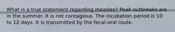 What is a true statement regarding measles? Peak outbreaks are in the summer. It is not contagious. The incubation period is 10 to 12 days. It is transmitted by the fecal-oral route.