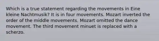 Which is a true statement regarding the movements in Eine kleine Nachtmusik? It is in four movements. Mozart inverted the order of the middle movements. Mozart omitted the dance movement. The third movement minuet is replaced with a scherzo.