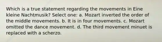 Which is a true statement regarding the movements in Eine kleine Nachtmusik? Select one: a. Mozart inverted the order of the middle movements. b. It is in four movements. c. Mozart omitted the dance movement. d. The third movement minuet is replaced with a scherzo.