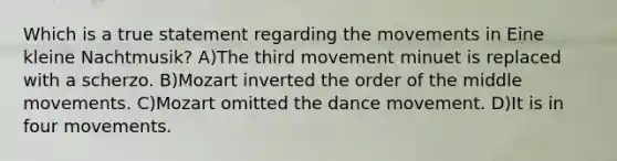 Which is a true statement regarding the movements in Eine kleine Nachtmusik? A)The third movement minuet is replaced with a scherzo. B)Mozart inverted the order of the middle movements. C)Mozart omitted the dance movement. D)It is in four movements.