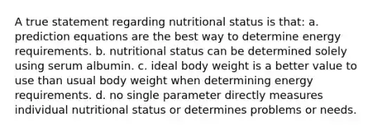 A true statement regarding nutritional status is that: a. prediction equations are the best way to determine energy requirements. b. nutritional status can be determined solely using serum albumin. c. ideal body weight is a better value to use than usual body weight when determining energy requirements. d. no single parameter directly measures individual nutritional status or determines problems or needs.