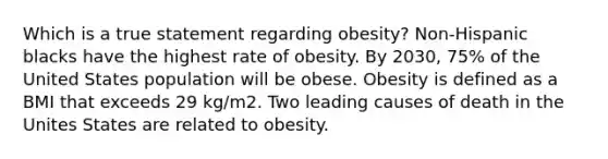 Which is a true statement regarding obesity? Non-Hispanic blacks have the highest rate of obesity. By 2030, 75% of the United States population will be obese. Obesity is defined as a BMI that exceeds 29 kg/m2. Two leading causes of death in the Unites States are related to obesity.