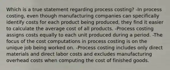 Which is a true statement regarding process costing? -In process costing, even though manufacturing companies can specifically identify costs for each product being produced, they find it easier to calculate the average cost of all products. -Process costing assigns costs equally to each unit produced during a period. -The focus of the cost computations in process costing is on the unique job being worked on. -Process costing includes only direct materials and direct labor costs and excludes manufacturing overhead costs when computing the cost of finished goods.