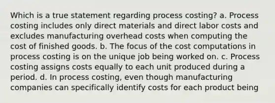 Which is a true statement regarding process costing? a. Process costing includes only direct materials and direct labor costs and excludes manufacturing overhead costs when computing the cost of finished goods. b. The focus of the cost computations in process costing is on the unique job being worked on. c. Process costing assigns costs equally to each unit produced during a period. d. In process costing, even though manufacturing companies can specifically identify costs for each product being