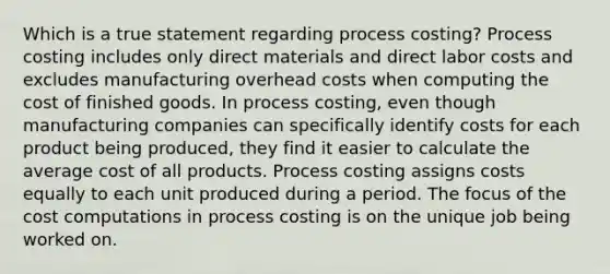 Which is a true statement regarding process costing? Process costing includes only direct materials and direct labor costs and excludes manufacturing overhead costs when computing the cost of finished goods. In process costing, even though manufacturing companies can specifically identify costs for each product being produced, they find it easier to calculate the average cost of all products. Process costing assigns costs equally to each unit produced during a period. The focus of the cost computations in process costing is on the unique job being worked on.