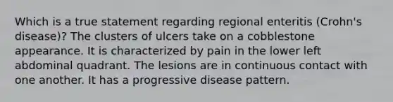 Which is a true statement regarding regional enteritis (Crohn's disease)? The clusters of ulcers take on a cobblestone appearance. It is characterized by pain in the lower left abdominal quadrant. The lesions are in continuous contact with one another. It has a progressive disease pattern.