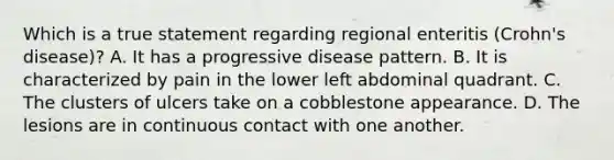 Which is a true statement regarding regional enteritis (Crohn's disease)? A. It has a progressive disease pattern. B. It is characterized by pain in the lower left abdominal quadrant. C. The clusters of ulcers take on a cobblestone appearance. D. The lesions are in continuous contact with one another.