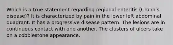 Which is a true statement regarding regional enteritis (Crohn's disease)? It is characterized by pain in the lower left abdominal quadrant. It has a progressive disease pattern. The lesions are in continuous contact with one another. The clusters of ulcers take on a cobblestone appearance.