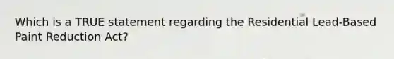 Which is a TRUE statement regarding the Residential Lead-Based Paint Reduction Act?