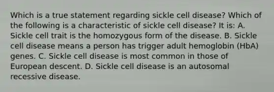 Which is a true statement regarding sickle cell disease? Which of the following is a characteristic of sickle cell disease? It is: A. Sickle cell trait is the homozygous form of the disease. B. Sickle cell disease means a person has trigger adult hemoglobin (HbA) genes. C. Sickle cell disease is most common in those of European descent. D. Sickle cell disease is an autosomal recessive disease.