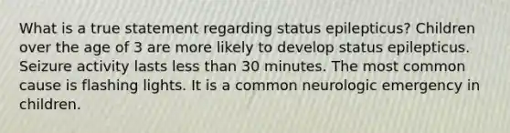 What is a true statement regarding status epilepticus? Children over the age of 3 are more likely to develop status epilepticus. Seizure activity lasts less than 30 minutes. The most common cause is flashing lights. It is a common neurologic emergency in children.