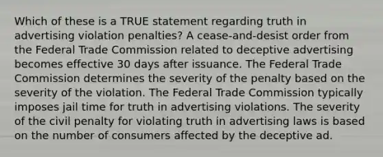 Which of these is a TRUE statement regarding truth in advertising violation penalties? A cease-and-desist order from the Federal Trade Commission related to deceptive advertising becomes effective 30 days after issuance. The Federal Trade Commission determines the severity of the penalty based on the severity of the violation. The Federal Trade Commission typically imposes jail time for truth in advertising violations. The severity of the civil penalty for violating truth in advertising laws is based on the number of consumers affected by the deceptive ad.