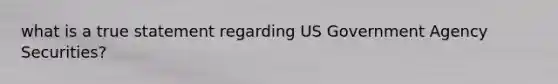 what is a true statement regarding US Government Agency Securities?