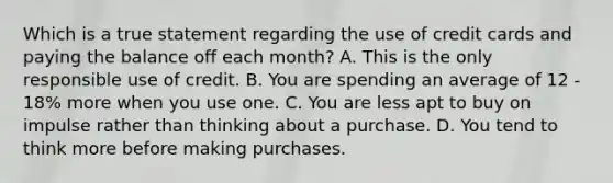 Which is a true statement regarding the use of credit cards and paying the balance off each month? A. This is the only responsible use of credit. B. You are spending an average of 12 - 18% more when you use one. C. You are less apt to buy on impulse rather than thinking about a purchase. D. You tend to think more before making purchases.