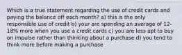 Which is a true statement regarding the use of credit cards and paying the balance off each month? a) this is the only responsible use of credit b) your are spending an average of 12-18% more when you use a credit cards c) you are less apt to buy on impulse rather than thinking about a purchase d) you tend to think more before making a purchase