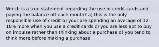 Which is a true statement regarding the use of credit cards and paying the balance off each month? a) this is the only responsible use of credit b) your are spending an average of 12-18% more when you use a credit cards c) you are less apt to buy on impulse rather than thinking about a purchase d) you tend to think more before making a purchase